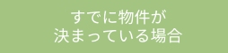 すでに物件が決まっている場合